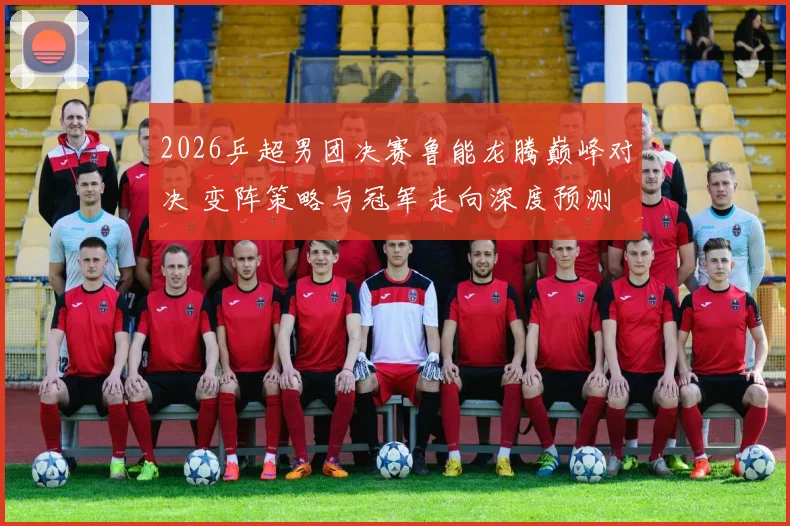2026乒超男团决赛鲁能龙腾巅峰对决 变阵策略与冠军走向深度预测